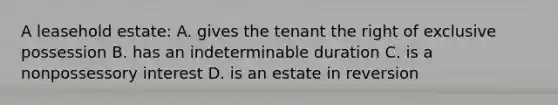 A leasehold estate: A. gives the tenant the right of exclusive possession B. has an indeterminable duration C. is a nonpossessory interest D. is an estate in reversion