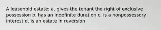 A leasehold estate: a. gives the tenant the right of exclusive possession b. has an indefinite duration c. is a nonpossessory interest d. is an estate in reversion