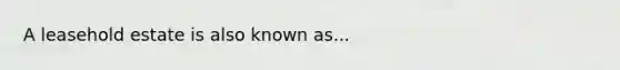 A leasehold estate is also known as...