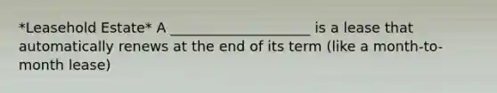 *Leasehold Estate* A ____________________ is a lease that automatically renews at the end of its term (like a month-to-month lease)