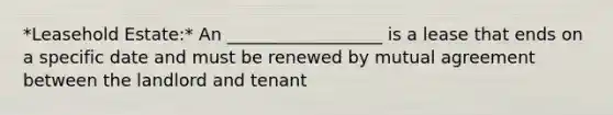 *Leasehold Estate:* An __________________ is a lease that ends on a specific date and must be renewed by mutual agreement between the landlord and tenant