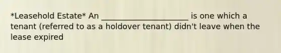 *Leasehold Estate* An ______________________ is one which a tenant (referred to as a holdover tenant) didn't leave when the lease expired