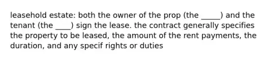 leasehold estate: both the owner of the prop (the _____) and the tenant (the ____) sign the lease. the contract generally specifies the property to be leased, the amount of the rent payments, the duration, and any specif rights or duties