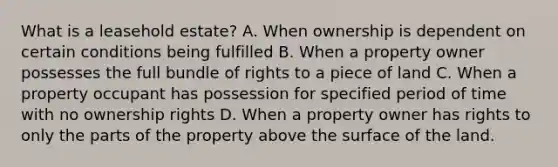 What is a leasehold estate? A. When ownership is dependent on certain conditions being fulfilled B. When a property owner possesses the full bundle of rights to a piece of land C. When a property occupant has possession for specified period of time with no ownership rights D. When a property owner has rights to only the parts of the property above the surface of the land.