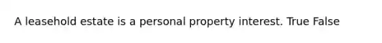 A leasehold estate is a personal property interest. True False