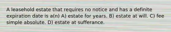 A leasehold estate that requires no notice and has a definite expiration date is a(n) A) estate for years. B) estate at will. C) fee simple absolute. D) estate at sufferance.