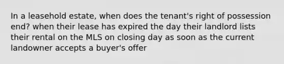 In a leasehold estate, when does the tenant's right of possession end? when their lease has expired the day their landlord lists their rental on the MLS on closing day as soon as the current landowner accepts a buyer's offer