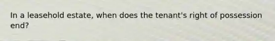 In a leasehold estate, when does the tenant's right of possession end?