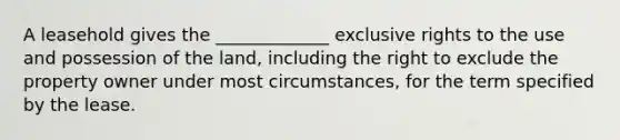 A leasehold gives the _____________ exclusive rights to the use and possession of the land, including the right to exclude the property owner under most circumstances, for the term specified by the lease.