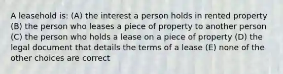 A leasehold is: (A) the interest a person holds in rented property (B) the person who leases a piece of property to another person (C) the person who holds a lease on a piece of property (D) the legal document that details the terms of a lease (E) none of the other choices are correct