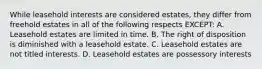 While leasehold interests are considered estates, they differ from freehold estates in all of the following respects EXCEPT: A. Leasehold estates are limited in time. B. The right of disposition is diminished with a leasehold estate. C. Leasehold estates are not titled interests. D. Leasehold estates are possessory interests