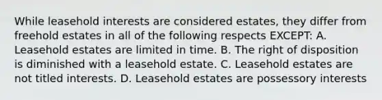 While leasehold interests are considered estates, they differ from freehold estates in all of the following respects EXCEPT: A. Leasehold estates are limited in time. B. The right of disposition is diminished with a leasehold estate. C. Leasehold estates are not titled interests. D. Leasehold estates are possessory interests