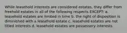 While leasehold interests are considered estates, they differ from freehold estates in all of the following respects EXCEPT: a. leasehold estates are limited in time b. the right of disposition is diminished with a leasehold estate c. leasehold estates are not titled interests d. leasehold estates are possessory interests