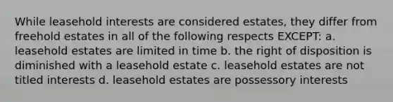 While leasehold interests are considered estates, they differ from freehold estates in all of the following respects EXCEPT: a. leasehold estates are limited in time b. the right of disposition is diminished with a leasehold estate c. leasehold estates are not titled interests d. leasehold estates are possessory interests