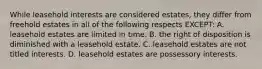 While leasehold interests are considered estates, they differ from freehold estates in all of the following respects EXCEPT: A. leasehold estates are limited in time. B. the right of disposition is diminished with a leasehold estate. C. leasehold estates are not titled interests. D. leasehold estates are possessory interests.