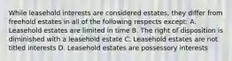 While leasehold interests are considered estates, they differ from freehold estates in all of the following respects except: A. Leasehold estates are limited in time B. The right of disposition is diminished with a leasehold estate C. Leasehold estates are not titled interests D. Leasehold estates are possessory interests