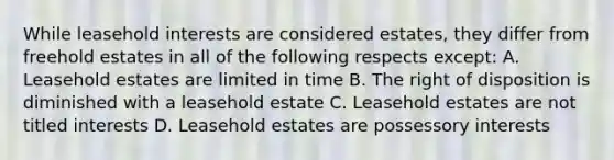 While leasehold interests are considered estates, they differ from freehold estates in all of the following respects except: A. Leasehold estates are limited in time B. The right of disposition is diminished with a leasehold estate C. Leasehold estates are not titled interests D. Leasehold estates are possessory interests