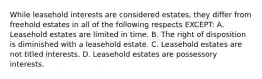 While leasehold interests are considered estates, they differ from freehold estates in all of the following respects EXCEPT: A. Leasehold estates are limited in time. B. The right of disposition is diminished with a leasehold estate. C. Leasehold estates are not titled interests. D. Leasehold estates are possessory interests.