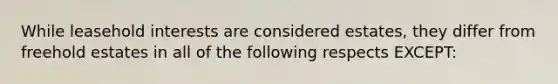 While leasehold interests are considered estates, they differ from freehold estates in all of the following respects EXCEPT: