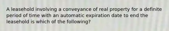 A leasehold involving a conveyance of real property for a definite period of time with an automatic expiration date to end the leasehold is which of the following?