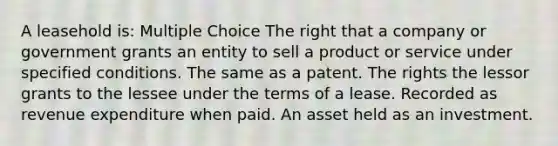 A leasehold is: Multiple Choice The right that a company or government grants an entity to sell a product or service under specified conditions. The same as a patent. The rights the lessor grants to the lessee under the terms of a lease. Recorded as revenue expenditure when paid. An asset held as an investment.