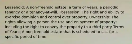 Leasehold: A non-freehold estate; a term of years, a periodic tenancy or a tenancy-at-will. Possession: The right and ability to exercise dominion and control over property. Ownership: The rights allowing a person the use and enjoyment of property; including the right to convey the property to a third party Terms of Years: A non-freehold estate that is scheduled to last for a specific period of time.