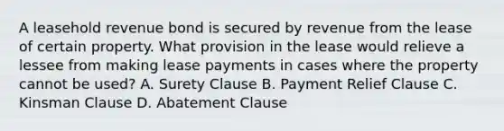 A leasehold revenue bond is secured by revenue from the lease of certain property. What provision in the lease would relieve a lessee from making lease payments in cases where the property cannot be used? A. Surety Clause B. Payment Relief Clause C. Kinsman Clause D. Abatement Clause