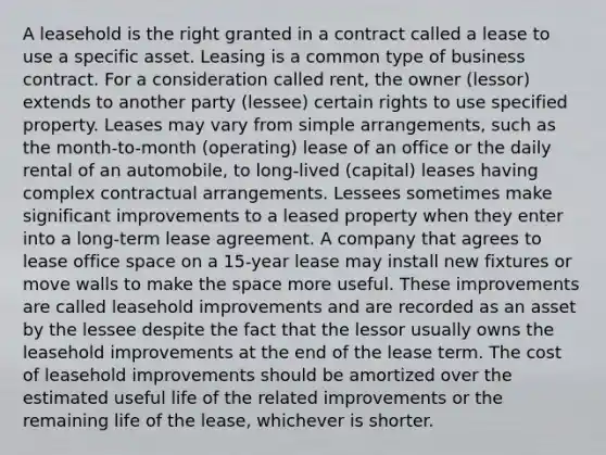 A leasehold is the right granted in a contract called a lease to use a specific asset. Leasing is a common type of business contract. For a consideration called rent, the owner (lessor) extends to another party (lessee) certain rights to use specified property. Leases may vary from simple arrangements, such as the month-to-month (operating) lease of an office or the daily rental of an automobile, to long-lived (capital) leases having complex contractual arrangements. Lessees sometimes make significant improvements to a leased property when they enter into a long-term lease agreement. A company that agrees to lease office space on a 15-year lease may install new fixtures or move walls to make the space more useful. These improvements are called leasehold improvements and are recorded as an asset by the lessee despite the fact that the lessor usually owns the leasehold improvements at the end of the lease term. The cost of leasehold improvements should be amortized over the estimated useful life of the related improvements or the remaining life of the lease, whichever is shorter.