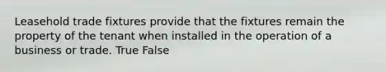 Leasehold trade fixtures provide that the fixtures remain the property of the tenant when installed in the operation of a business or trade. True False