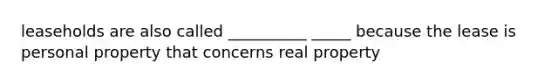 leaseholds are also called __________ _____ because the lease is personal property that concerns real property