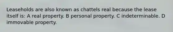 Leaseholds are also known as chattels real because the lease itself is: A real property. B personal property. C indeterminable. D immovable property.