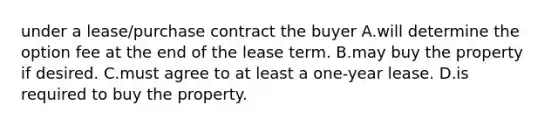 under a lease/purchase contract the buyer A.will determine the option fee at the end of the lease term. B.may buy the property if desired. C.must agree to at least a one-year lease. D.is required to buy the property.