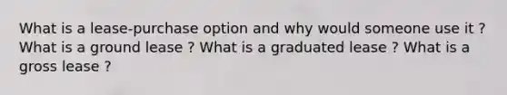 What is a lease-purchase option and why would someone use it ? What is a ground lease ? What is a graduated lease ? What is a gross lease ?