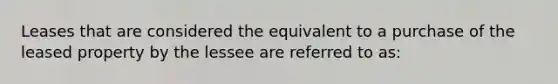 Leases that are considered the equivalent to a purchase of the leased property by the lessee are referred to as: