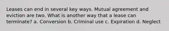 Leases can end in several key ways. Mutual agreement and eviction are two. What is another way that a lease can terminate? a. Conversion b. Criminal use c. Expiration d. Neglect