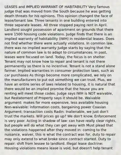 LEASES and IMPLIED WARRANT OF HABITABILITY Very famous judge that was moved from the South because he was getting death threats for his opinions. This opinion changed the face of lease/tenant law. Three tenants in one building entered into three separate leases. All three stopped paying rent in April. Landlord sought possession of apartment on grounds that there were 1500 housing code violations. Judge finds that there is an implied warranty of habitability (IWH) in residential leases. Does not find whether there were actually violations. In common law, there was no implied warranty Judge starts by saying that the nature of common law is to adapt to circumstances. In past, leases were focused on land. Today, the focus is on shelter. Tenant may not know how to repair and tenant is not there permanently so there is no incentive. Tenant is not a stand alone farmer. Implied warranties in consumer protection laws, such as car purchases As things become more complicated, we rely on the manufacturers to put out something we can trust. Plus, we have an entire series of laws related to housing, it is natural that there would be an implied promise that the house you are renting will meet those codes. Judge says IWH is NOT waivable, but Restatement of Property says it should be. Waivable argument: makes for more expensive, less available housing Non-waivable: information costs, bargaining power Coasian Argument: transaction costs Radin: Inalienable, we just don't trust the markets. Will prices go up? We don't know. Enforcement is very poor. Acting in shadow of law: can have really clear rights, but people will do what they can get away with Must plead that the violations happened after they moved in: coming to the nuisance, waiver, this is what the contract was for, duty to repair may only extend to what broke since contract started. Duty to repair: shift from lessee to landlord. Illegal lease doctrine: Housing violations means lease is void, but doesn't help tenant