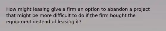 How might leasing give a firm an option to abandon a project that might be more difficult to do if the firm bought the equipment instead of leasing it?