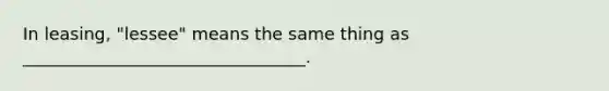 In leasing, "lessee" means the same thing as _________________________________.