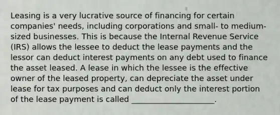 Leasing is a very lucrative source of financing for certain companies' needs, including corporations and small- to medium-sized businesses. This is because the Internal Revenue Service (IRS) allows the lessee to deduct the lease payments and the lessor can deduct interest payments on any debt used to finance the asset leased. A lease in which the lessee is the effective owner of the leased property, can depreciate the asset under lease for tax purposes and can deduct only the interest portion of the lease payment is called _____________________.