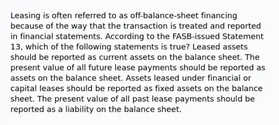 Leasing is often referred to as off-balance-sheet financing because of the way that the transaction is treated and reported in financial statements. According to the FASB-issued Statement 13, which of the following statements is true? Leased assets should be reported as current assets on the balance sheet. The present value of all future lease payments should be reported as assets on the balance sheet. Assets leased under financial or capital leases should be reported as fixed assets on the balance sheet. The present value of all past lease payments should be reported as a liability on the balance sheet.