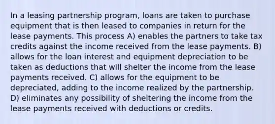 In a leasing partnership program, loans are taken to purchase equipment that is then leased to companies in return for the lease payments. This process A) enables the partners to take tax credits against the income received from the lease payments. B) allows for the loan interest and equipment depreciation to be taken as deductions that will shelter the income from the lease payments received. C) allows for the equipment to be depreciated, adding to the income realized by the partnership. D) eliminates any possibility of sheltering the income from the lease payments received with deductions or credits.