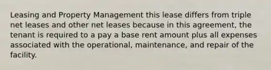 Leasing and Property Management this lease differs from triple net leases and other net leases because in this agreement, the tenant is required to a pay a base rent amount plus all expenses associated with the operational, maintenance, and repair of the facility.