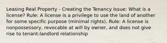 Leasing Real Property - Creating the Tenancy Issue: What is a license? Rule: A license is a privilege to use the land of another for some specific purpose (minimal rights). Rule: A license is nonpossessory, revocable at will by owner, and does not give rise to tenant-landlord relationship