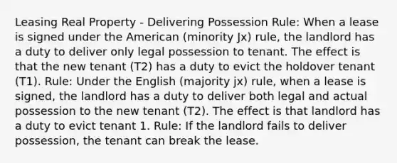 Leasing Real Property - Delivering Possession Rule: When a lease is signed under the American (minority Jx) rule, the landlord has a duty to deliver only legal possession to tenant. The effect is that the new tenant (T2) has a duty to evict the holdover tenant (T1). Rule: Under the English (majority jx) rule, when a lease is signed, the landlord has a duty to deliver both legal and actual possession to the new tenant (T2). The effect is that landlord has a duty to evict tenant 1. Rule: If the landlord fails to deliver possession, the tenant can break the lease.