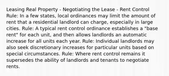 Leasing Real Property - Negotiating the Lease - Rent Control Rule: In a few states, local ordinances may limit the amount of rent that a residential landlord can charge, especially in large cities. Rule: A typical rent control ordinance establishes a "base rent" for each unit, and then allows landlords an automatic increase for all units each year. Rule: Individual landlords may also seek discretionary increases for particular units based on special circumstances. Rule: Where rent control remains it supersedes the ability of landlords and tenants to negotiate rents.