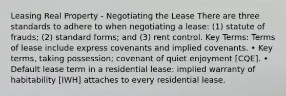 Leasing Real Property - Negotiating the Lease There are three standards to adhere to when negotiating a lease: (1) statute of frauds; (2) standard forms; and (3) rent control. Key Terms: Terms of lease include express covenants and implied covenants. • Key terms, taking possession; covenant of quiet enjoyment [CQE]. • Default lease term in a residential lease: implied warranty of habitability [IWH] attaches to every residential lease.