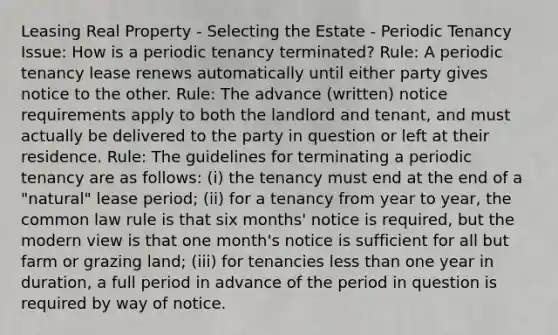 Leasing Real Property - Selecting the Estate - Periodic Tenancy Issue: How is a periodic tenancy terminated? Rule: A periodic tenancy lease renews automatically until either party gives notice to the other. Rule: The advance (written) notice requirements apply to both the landlord and tenant, and must actually be delivered to the party in question or left at their residence. Rule: The guidelines for terminating a periodic tenancy are as follows: (i) the tenancy must end at the end of a "natural" lease period; (ii) for a tenancy from year to year, the common law rule is that six months' notice is required, but the modern view is that one month's notice is sufficient for all but farm or grazing land; (iii) for tenancies less than one year in duration, a full period in advance of the period in question is required by way of notice.