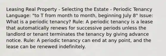 Leasing Real Property - Selecting the Estate - Periodic Tenancy Language: "to T from month to month, beginning July 8" Issue: What is a periodic tenancy? Rule: A periodic tenancy is a lease that automatically renews for successive periods unless the landlord or tenant terminates the tenancy by giving advance notice. Rule: A periodic tenancy can end at any point, and the lease can be renewed indefinitely.