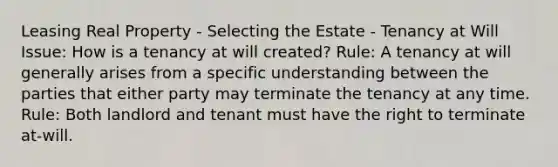 Leasing Real Property - Selecting the Estate - Tenancy at Will Issue: How is a tenancy at will created? Rule: A tenancy at will generally arises from a specific understanding between the parties that either party may terminate the tenancy at any time. Rule: Both landlord and tenant must have the right to terminate at-will.