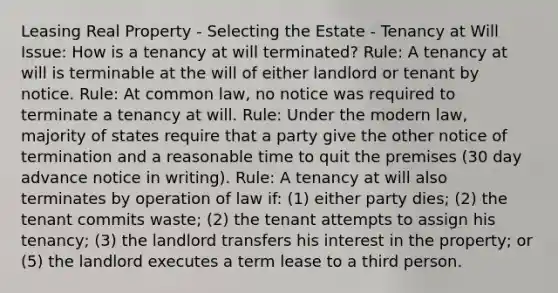 Leasing Real Property - Selecting the Estate - Tenancy at Will Issue: How is a tenancy at will terminated? Rule: A tenancy at will is terminable at the will of either landlord or tenant by notice. Rule: At common law, no notice was required to terminate a tenancy at will. Rule: Under the modern law, majority of states require that a party give the other notice of termination and a reasonable time to quit the premises (30 day advance notice in writing). Rule: A tenancy at will also terminates by operation of law if: (1) either party dies; (2) the tenant commits waste; (2) the tenant attempts to assign his tenancy; (3) the landlord transfers his interest in the property; or (5) the landlord executes a term lease to a third person.